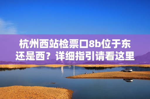 杭州西站检票口8b位于东还是西？详细指引请看这里