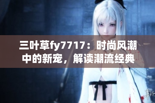 三叶草fy7717：时尚风潮中的新宠，解读潮流经典