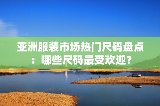 亚洲服装市场热门尺码盘点：哪些尺码最受欢迎？