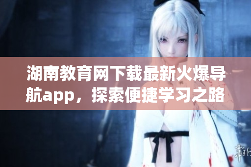 湖南教育网下载最新火爆导航app，探索便捷学习之路
