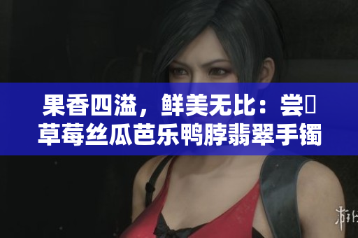果香四溢，鲜美无比：尝嚐草莓丝瓜芭乐鸭脖翡翠手镯