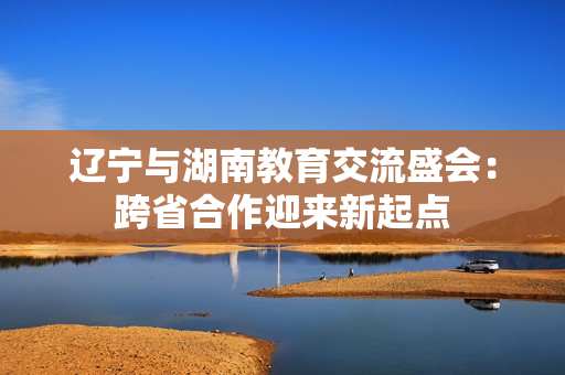 辽宁与湖南教育交流盛会：跨省合作迎来新起点