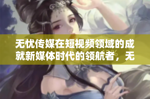 无忧传媒在短视频领域的成就新媒体时代的领航者，无忧传媒在短视频领域跻身领先行列