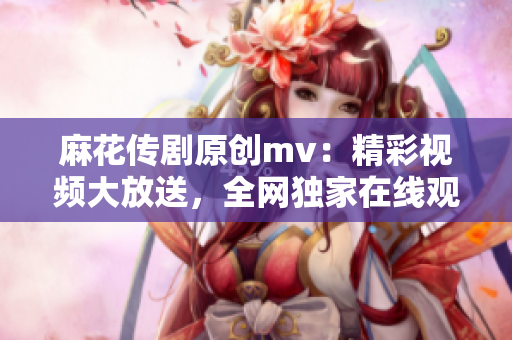 麻花传剧原创mv：精彩视频大放送，全网独家在线观看