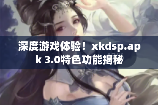 深度游戏体验！xkdsp.apk 3.0特色功能揭秘
