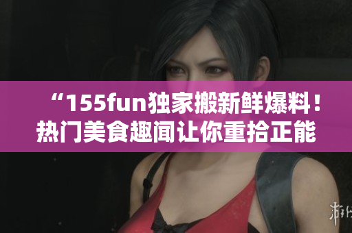 “155fun独家搬新鲜爆料！热门美食趣闻让你重拾正能量”