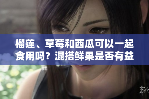 榴莲、草莓和西瓜可以一起食用吗？混搭鲜果是否有益健康？
