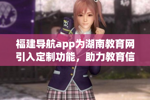 福建导航app为湖南教育网引入定制功能，助力教育信息智能化管理