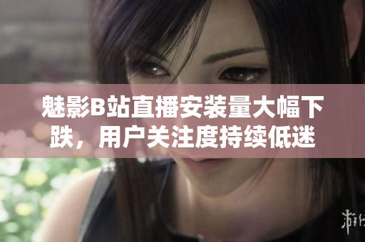 魅影B站直播安装量大幅下跌，用户关注度持续低迷