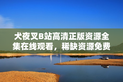 犬夜叉B站高清正版资源全集在线观看，稀缺资源免费分享！