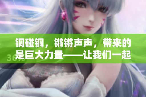 铜碰铜，锵锵声声，带来的是巨大力量——让我们一起来探索铜的神奇魅力