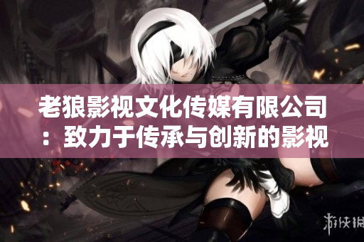 老狼影视文化传媒有限公司：致力于传承与创新的影视文化之源
