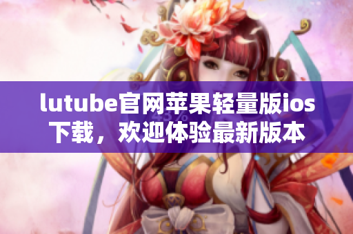 lutube官网苹果轻量版ios下载，欢迎体验最新版本
