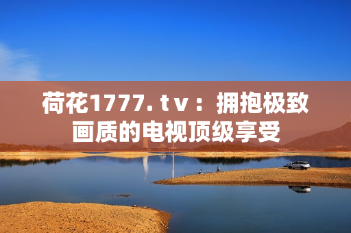 荷花1777. tⅴ：拥抱极致画质的电视顶级享受