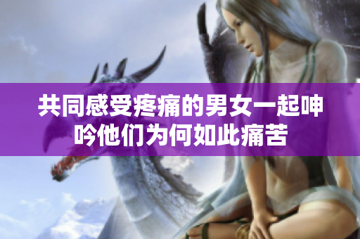 共同感受疼痛的男女一起呻吟他们为何如此痛苦