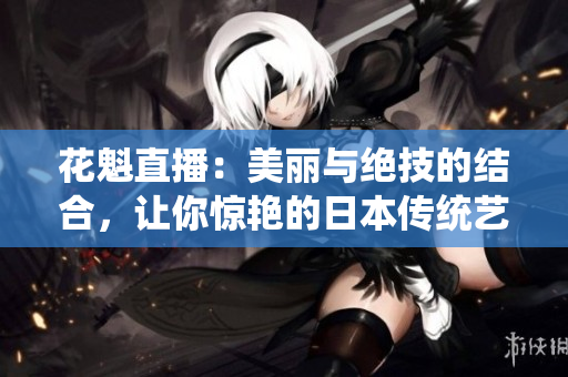 花魁直播：美丽与绝技的结合，让你惊艳的日本传统艺妓表演直播