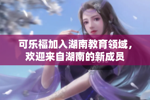 可乐福加入湖南教育领域，欢迎来自湖南的新成员