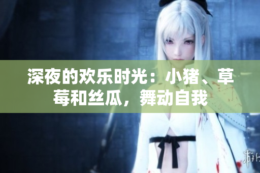 深夜的欢乐时光：小猪、草莓和丝瓜，舞动自我