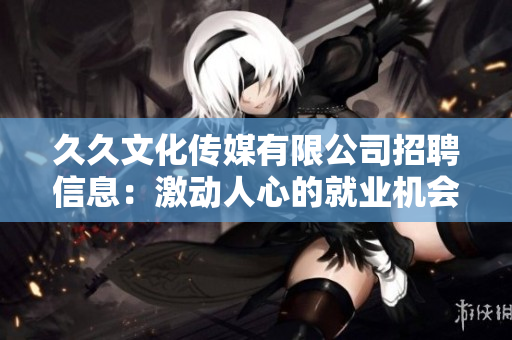 久久文化传媒有限公司招聘信息：激动人心的就业机会——尽在久久文化传媒！