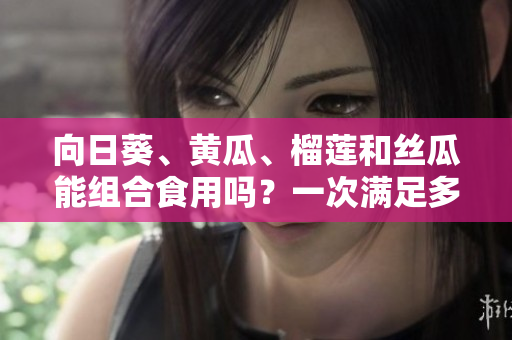 向日葵、黄瓜、榴莲和丝瓜能组合食用吗？一次满足多重口感的美食新探索