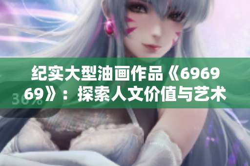 纪实大型油画作品《696969》：探索人文价值与艺术内涵