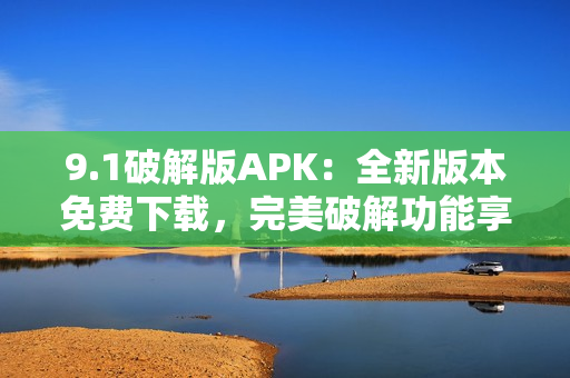 9.1破解版APK：全新版本免费下载，完美破解功能享受。