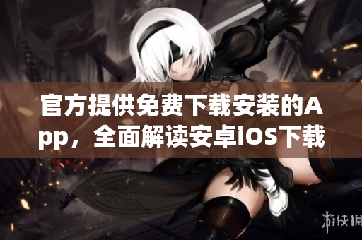 官方提供免费下载安装的App，全面解读安卓iOS下载使用攻略