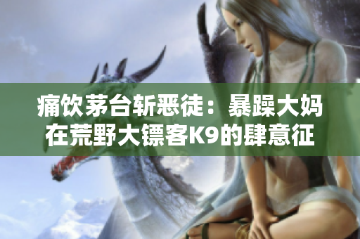 痛饮茅台斩恶徒：暴躁大妈在荒野大镖客K9的肆意征战