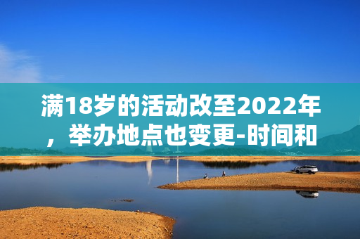 满18岁的活动改至2022年，举办地点也变更-时间和地点变更，活动满18岁岁。