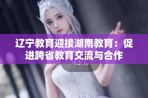 辽宁教育迎接湖南教育：促进跨省教育交流与合作