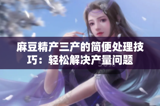 麻豆精产三产的简便处理技巧：轻松解决产量问题