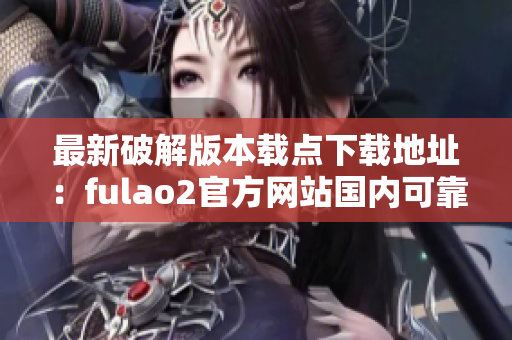 最新破解版本载点下载地址：fulao2官方网站国内可靠下载门户