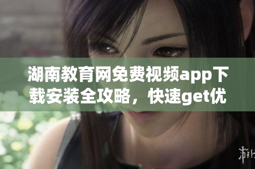 湖南教育网免费视频app下载安装全攻略，快速get优质教学资源