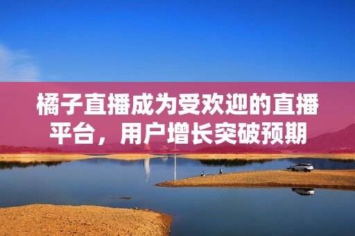 橘子直播成为受欢迎的直播平台，用户增长突破预期