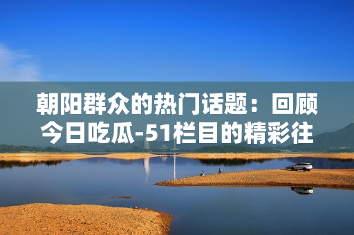 朝阳群众的热门话题：回顾今日吃瓜-51栏目的精彩往期内容