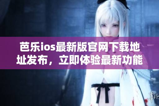 芭乐ios最新版官网下载地址发布，立即体验最新功能