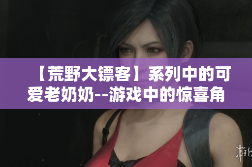 【荒野大镖客】系列中的可爱老奶奶--游戏中的惊喜角色