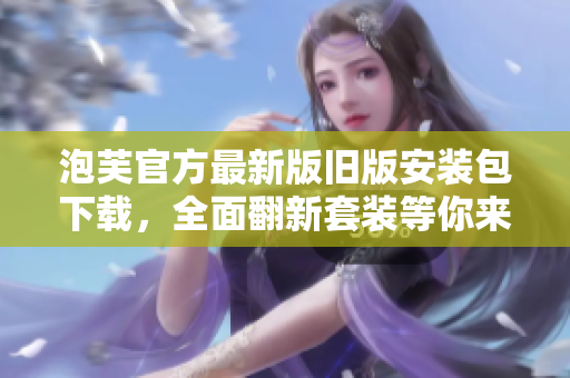 泡芙官方最新版旧版安装包下载，全面翻新套装等你来体验