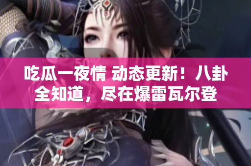 吃瓜一夜情 动态更新！八卦全知道，尽在爆雷瓦尔登
