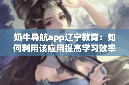 奶牛导航app辽宁教育：如何利用该应用提高学习效率