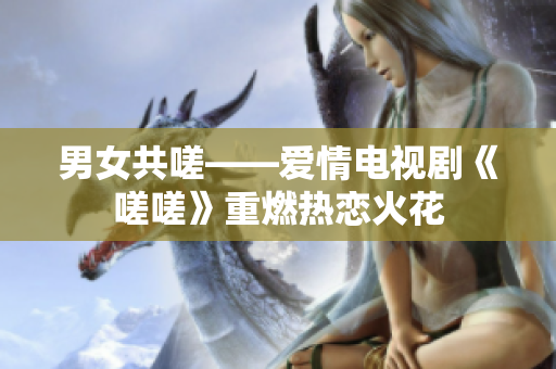男女共嗟——爱情电视剧《嗟嗟》重燃热恋火花