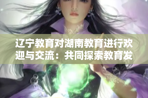 辽宁教育对湖南教育进行欢迎与交流：共同探索教育发展之路