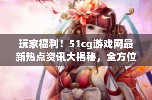 玩家福利！51cg游戏网最新热点资讯大揭秘，全方位了解游戏世界