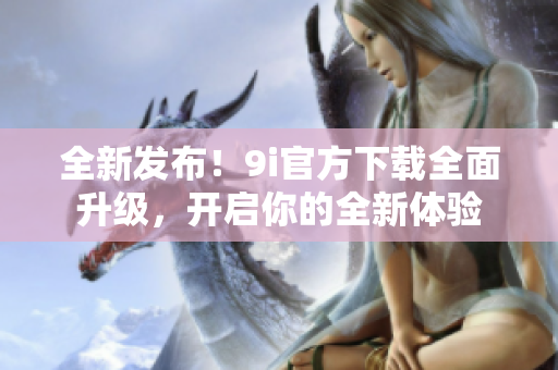 全新发布！9i官方下载全面升级，开启你的全新体验