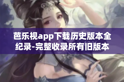 芭乐视app下载历史版本全纪录-完整收录所有旧版本安装包