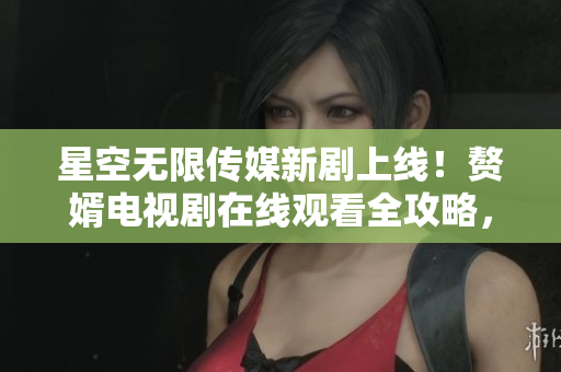 星空无限传媒新剧上线！赘婿电视剧在线观看全攻略，精彩内容一网打尽