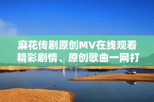 麻花传剧原创MV在线观看 精彩剧情、原创歌曲一网打尽