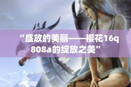 “盛放的美丽——樱花16q808a的绽放之美”