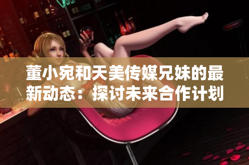 董小宛和天美传媒兄妹的最新动态：探讨未来合作计划，展望行业发展趋势