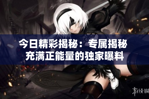 今日精彩揭秘：专属揭秘 充满正能量的独家曝料